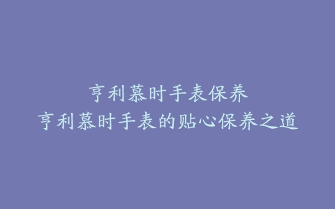 亨利慕时手表保养–亨利慕时手表的贴心保养之道