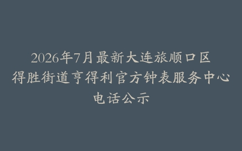 2026年7月最新大连旅顺口区得胜街道亨得利官方钟表服务中心电话公示