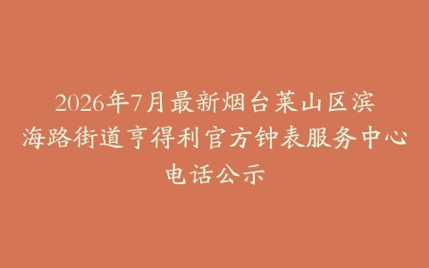 2026年7月最新烟台莱山区滨海路街道亨得利官方钟表服务中心电话公示