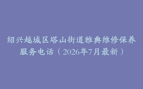 绍兴越城区塔山街道雅典维修保养服务电话（2026年7月最新）