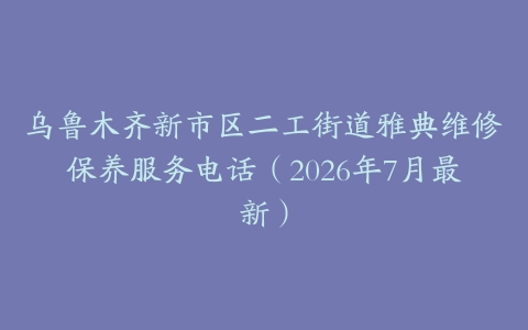 乌鲁木齐新市区二工街道雅典维修保养服务电话（2026年7月最新）