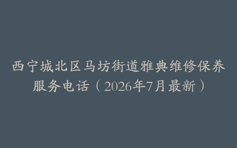 西宁城北区马坊街道雅典维修保养服务电话（2026年7月最新）