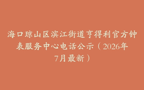 海口琼山区滨江街道亨得利官方钟表服务中心电话公示（2026年7月最新）