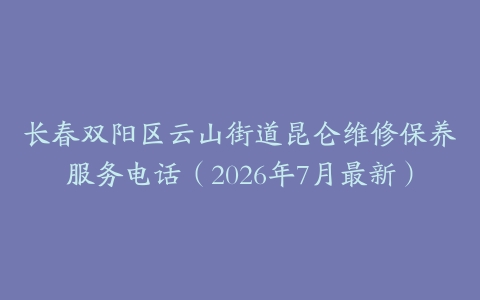 长春双阳区云山街道昆仑维修保养服务电话（2026年7月最新）