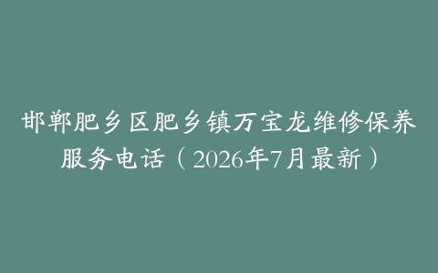 邯郸肥乡区肥乡镇万宝龙维修保养服务电话（2026年7月最新）