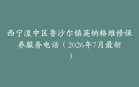 西宁湟中区鲁沙尔镇英纳格维修保养服务电话（2026年7月最新）