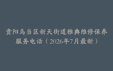 贵阳乌当区新天街道雅典维修保养服务电话（2026年7月最新）