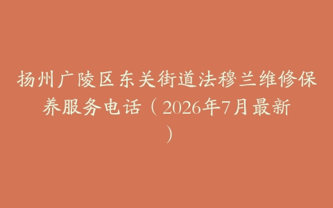 扬州广陵区东关街道法穆兰维修保养服务电话（2026年7月最新）
