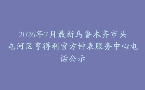 2026年7月最新乌鲁木齐市头屯河区亨得利官方钟表服务中心电话公示