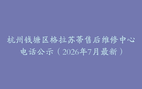 杭州钱塘区格拉苏蒂售后维修中心电话公示（2026年7月最新）