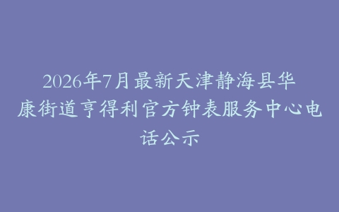 2026年7月最新天津静海县华康街道亨得利官方钟表服务中心电话公示