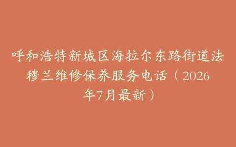呼和浩特新城区海拉尔东路街道法穆兰维修保养服务电话（2026年7月最新）
