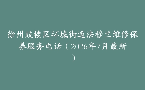 徐州鼓楼区环城街道法穆兰维修保养服务电话（2026年7月最新）