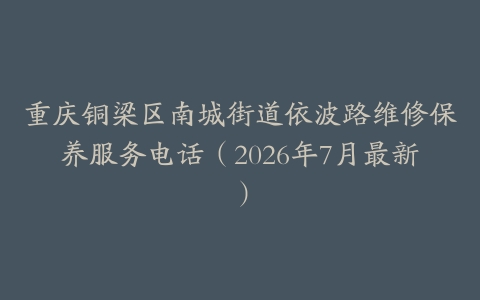 重庆铜梁区南城街道依波路维修保养服务电话（2026年7月最新）