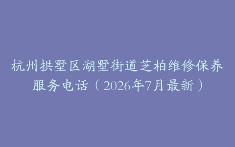 杭州拱墅区湖墅街道芝柏维修保养服务电话（2026年7月最新）