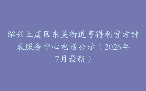 绍兴上虞区东关街道亨得利官方钟表服务中心电话公示（2026年7月最新）