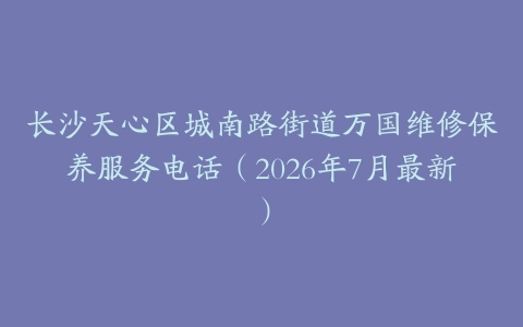 长沙天心区城南路街道万国维修保养服务电话（2026年7月最新）