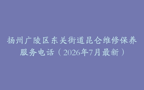 扬州广陵区东关街道昆仑维修保养服务电话（2026年7月最新）