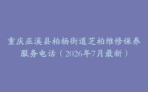 重庆巫溪县柏杨街道芝柏维修保养服务电话（2026年7月最新）