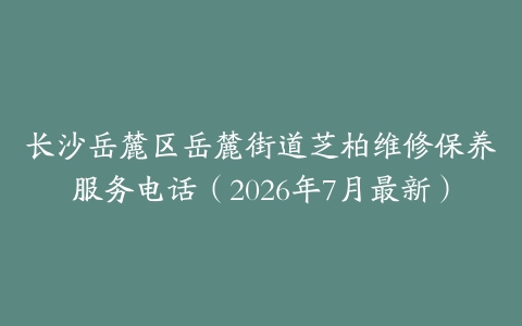 长沙岳麓区岳麓街道芝柏维修保养服务电话（2026年7月最新）