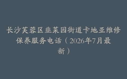 长沙芙蓉区韭菜园街道卡地亚维修保养服务电话（2026年7月最新）