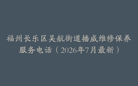 福州长乐区吴航街道播威维修保养服务电话（2026年7月最新）