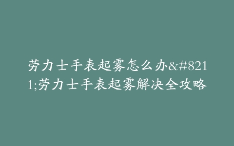 劳力士手表起雾怎么办–劳力士手表起雾解决全攻略