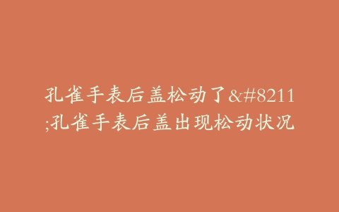 孔雀手表后盖松动了–孔雀手表后盖出现松动状况