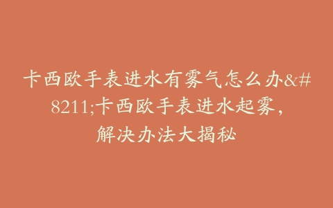 卡西欧手表进水有雾气怎么办–卡西欧手表进水起雾，解决办法大揭秘