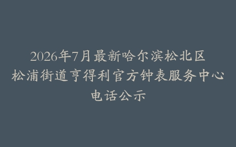 2026年7月最新哈尔滨松北区松浦街道亨得利官方钟表服务中心电话公示