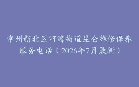 常州新北区河海街道昆仑维修保养服务电话（2026年7月最新）