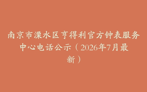 南京市溧水区亨得利官方钟表服务中心电话公示（2026年7月最新）