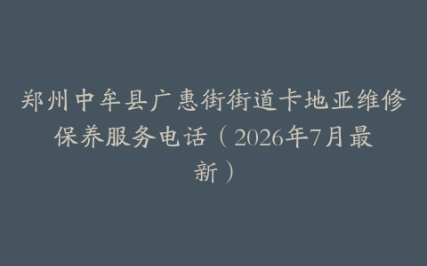 郑州中牟县广惠街街道卡地亚维修保养服务电话（2026年7月最新）