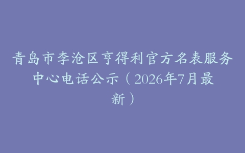 青岛市李沧区亨得利官方名表服务中心电话公示（2026年7月最新）