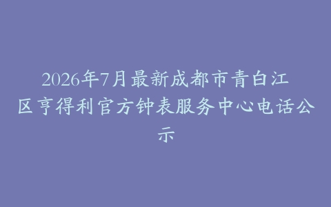 2026年7月最新成都市青白江区亨得利官方钟表服务中心电话公示