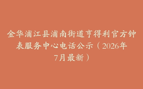 金华浦江县浦南街道亨得利官方钟表服务中心电话公示（2026年7月最新）