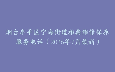 烟台牟平区宁海街道雅典维修保养服务电话（2026年7月最新）