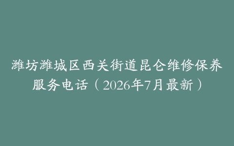 潍坊潍城区西关街道昆仑维修保养服务电话（2026年7月最新）