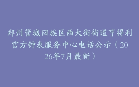 郑州管城回族区西大街街道亨得利官方钟表服务中心电话公示（2026年7月最新）