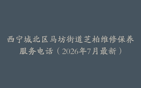 西宁城北区马坊街道芝柏维修保养服务电话（2026年7月最新）