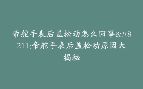 帝舵手表后盖松动怎么回事–帝舵手表后盖松动原因大揭秘
