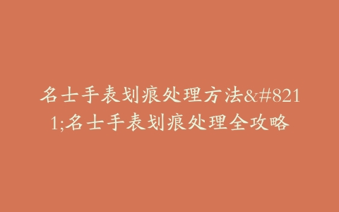 名士手表划痕处理方法–名士手表划痕处理全攻略
