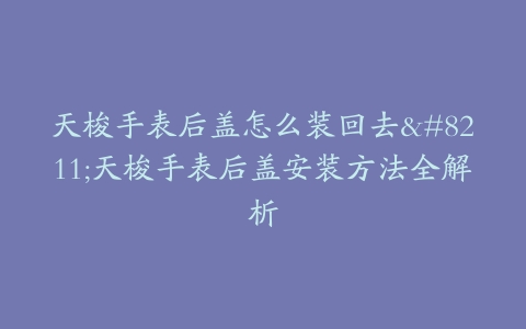 天梭手表后盖怎么装回去–天梭手表后盖安装方法全解析