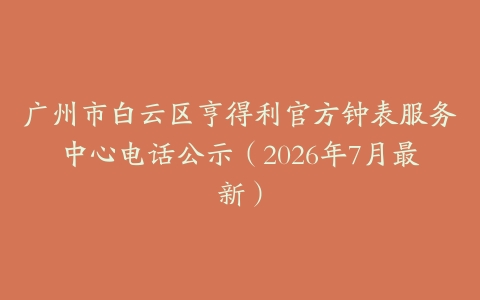 广州市白云区亨得利官方钟表服务中心电话公示（2026年7月最新）