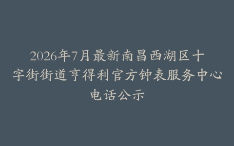 2026年7月最新南昌西湖区十字街街道亨得利官方钟表服务中心电话公示
