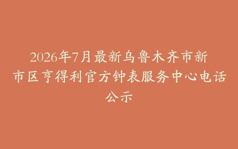 2026年7月最新乌鲁木齐市新市区亨得利官方钟表服务中心电话公示