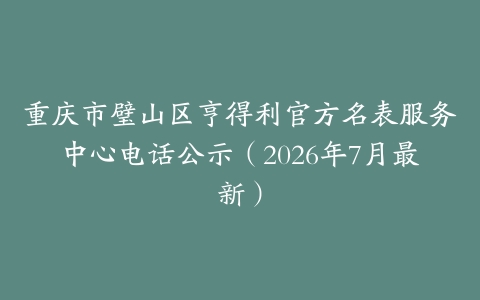 重庆市璧山区亨得利官方名表服务中心电话公示（2026年7月最新）