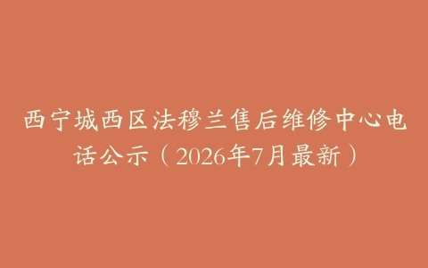 西宁城西区法穆兰售后维修中心电话公示（2026年7月最新）