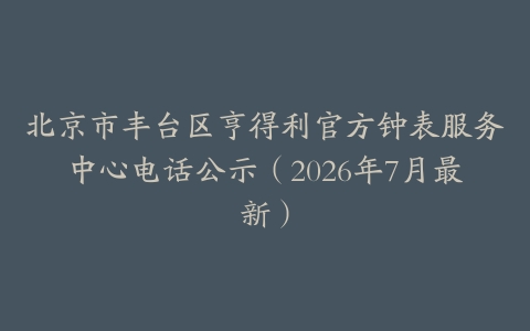 北京市丰台区亨得利官方钟表服务中心电话公示（2026年7月最新）