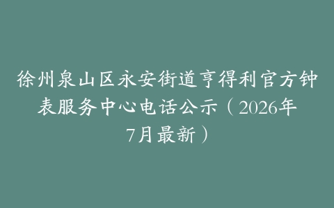 徐州泉山区永安街道亨得利官方钟表服务中心电话公示（2026年7月最新）